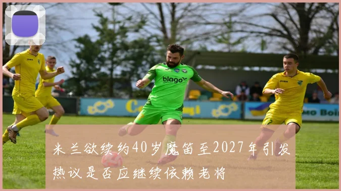 米兰欲续约40岁魔笛至2027年引发热议是否应继续依赖老将