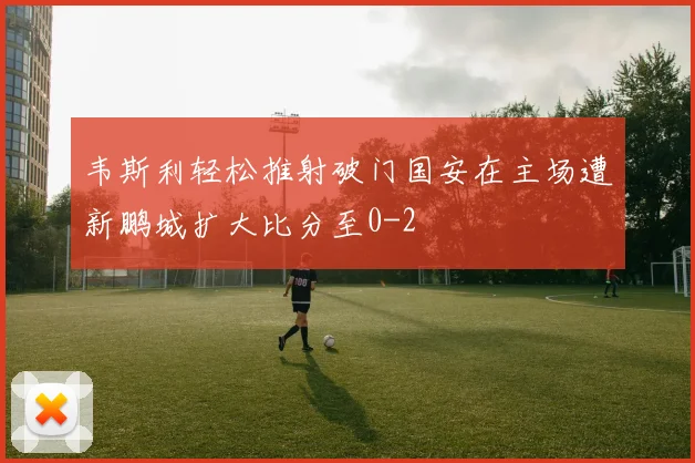 韦斯利轻松推射破门国安在主场遭新鹏城扩大比分至0-2