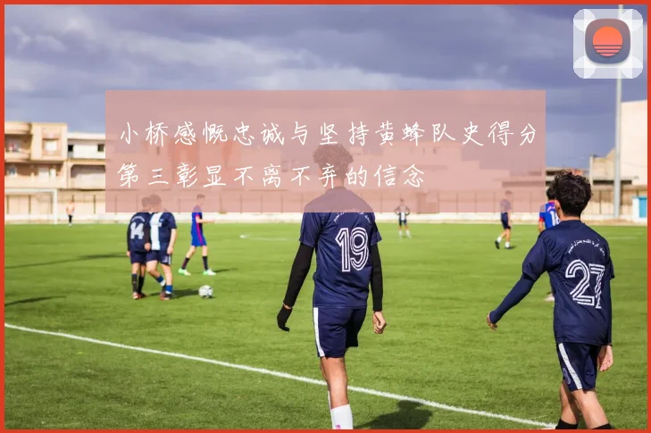 小桥感慨忠诚与坚持黄蜂队史得分第三彰显不离不弃的信念