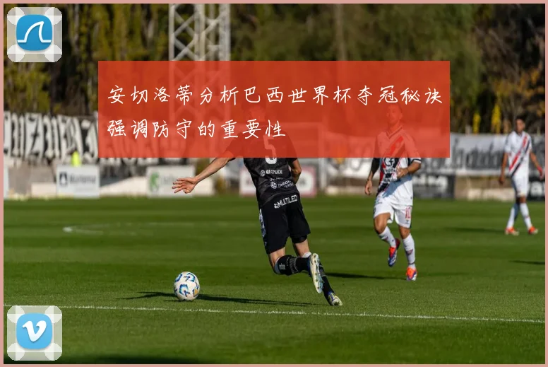 安切洛蒂分析巴西世界杯夺冠秘诀强调防守的重要性