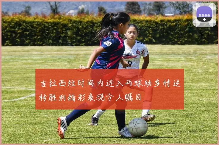 吉拉西短时间内连入两球助多特逆转胜利精彩表现令人瞩目