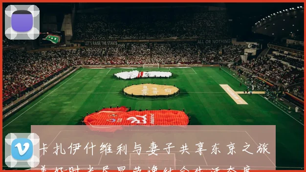 卡扎伊什维利与妻子共享东京之旅美好时光尽显劳逸结合生活态度