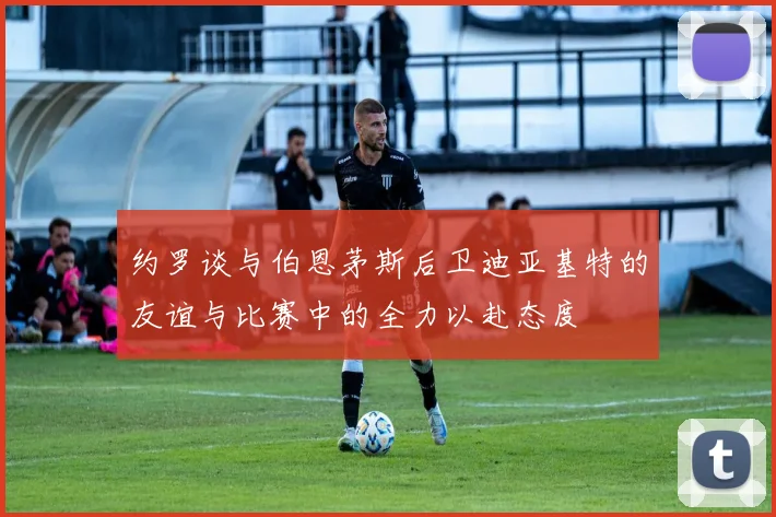 约罗谈与伯恩茅斯后卫迪亚基特的友谊与比赛中的全力以赴态度