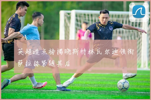 英超造点榜揭晓斯特林瓦尔迪领衔萨拉赫紧随其后
