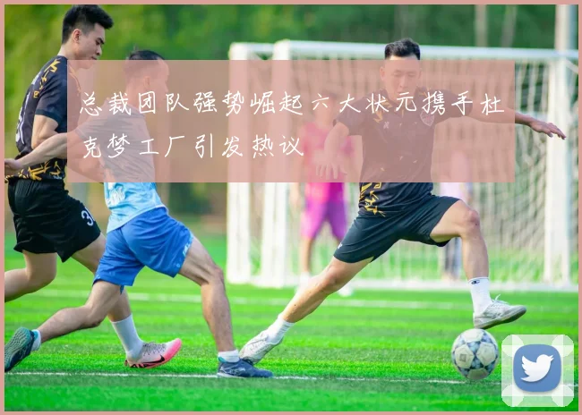 总裁团队强势崛起六大状元携手杜克梦工厂引发热议