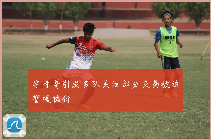 字母哥引发多队关注部分交易被迫暂缓执行