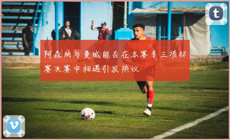 阿森纳与曼城能否在本赛季三项杯赛决赛中相遇引发热议