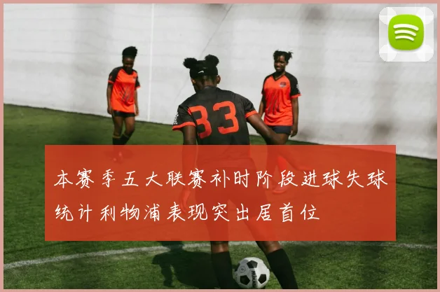 本赛季五大联赛补时阶段进球失球统计利物浦表现突出居首位