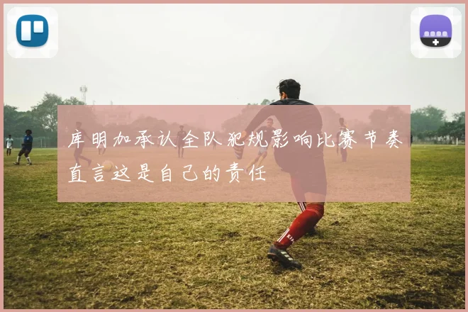 库明加承认全队犯规影响比赛节奏直言这是自己的责任