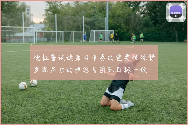 德拉普谈健康与节奏的重要性称赞罗塞尼尔的理念与团队目标一致