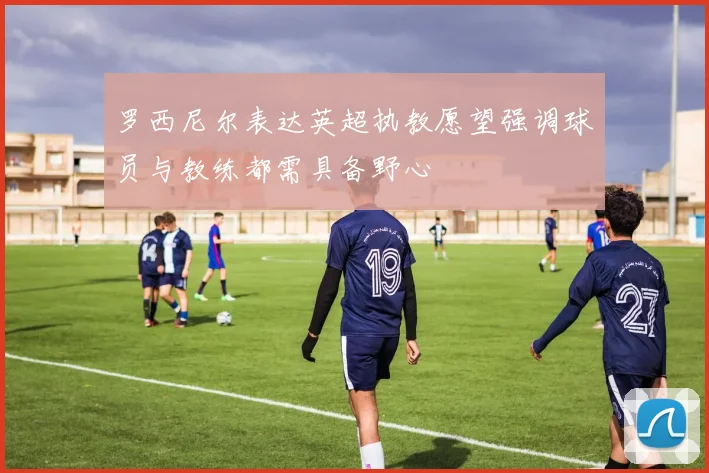 罗西尼尔表达英超执教愿望强调球员与教练都需具备野心