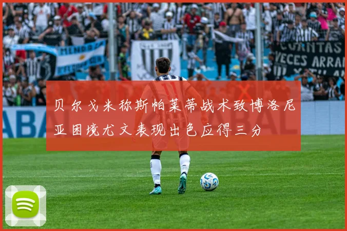 贝尔戈米称斯帕莱蒂战术致博洛尼亚困境尤文表现出色应得三分