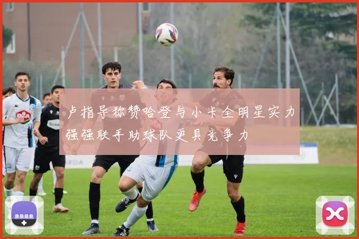 卢指导称赞哈登与小卡全明星实力强强联手助球队更具竞争力