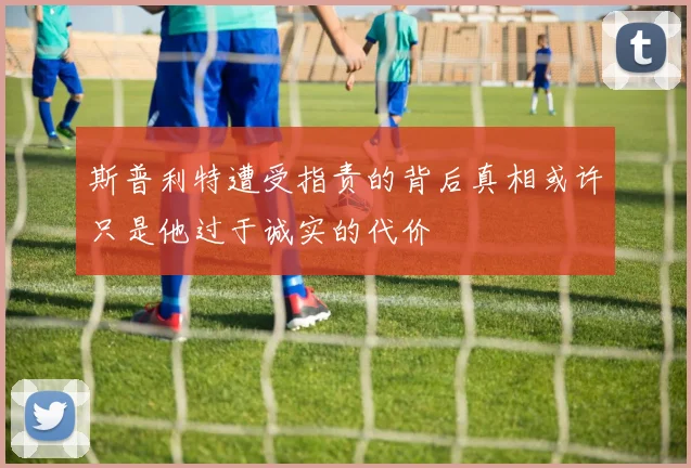 斯普利特遭受指责的背后真相或许只是他过于诚实的代价