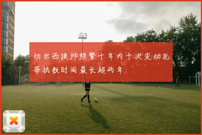 切尔西换帅频繁十年内十次变动孔蒂执教时间最长超两年