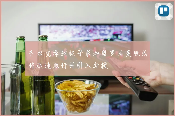 齐尔克泽积极寻求加盟罗马曼联或将迅速放行并引入新援