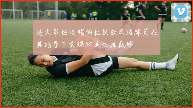 迪文岑佐谈锡伯杜执教风格球员在其指导下实现职业生涯巅峰