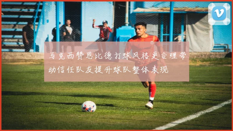 马克西赞恩比德打球风格更合理带动信任队友提升球队整体表现