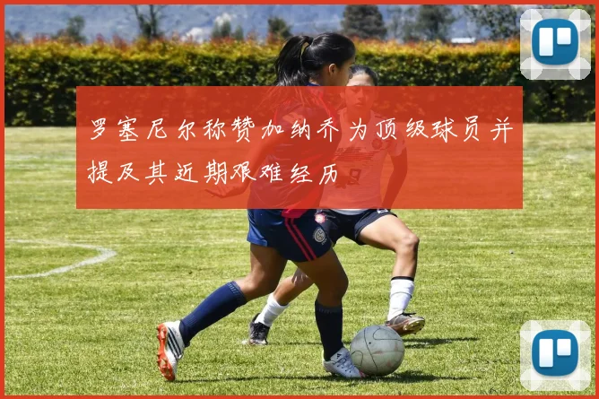 罗塞尼尔称赞加纳乔为顶级球员并提及其近期艰难经历