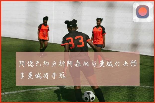 阿德巴约分析阿森纳与曼城对决预言曼城将夺冠