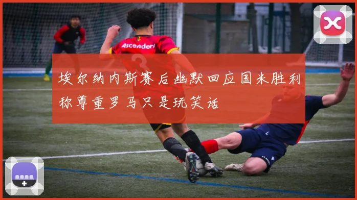 埃尔纳内斯赛后幽默回应国米胜利称尊重罗马只是玩笑话