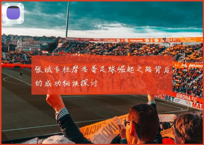 张斌专栏摩洛哥足球崛起之路背后的成功秘诀探讨