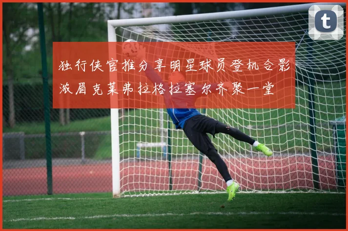 独行侠官推分享明星球员登机合影浓眉克莱弗拉格拉塞尔齐聚一堂