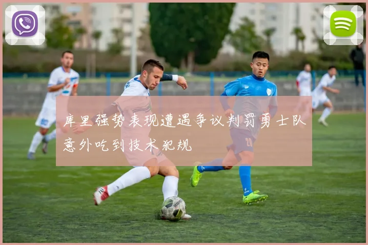 库里强势表现遭遇争议判罚勇士队意外吃到技术犯规