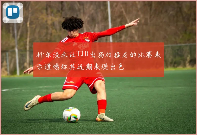 科尔谈未让TJD出场对猛龙的比赛表示遗憾称其近期表现出色