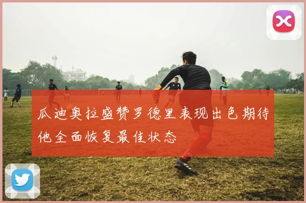 瓜迪奥拉盛赞罗德里表现出色期待他全面恢复最佳状态