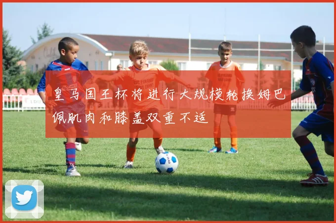皇马国王杯将进行大规模轮换姆巴佩肌肉和膝盖双重不适