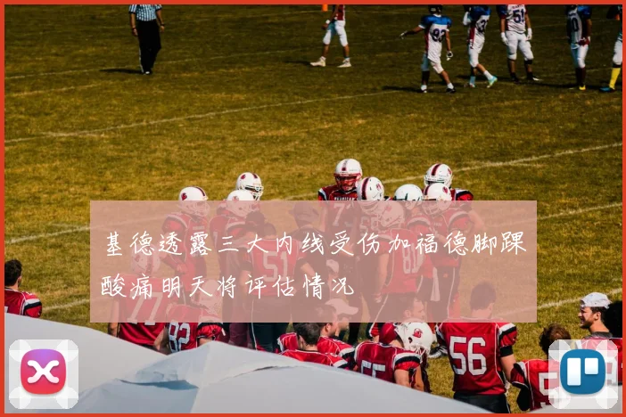 基德透露三大内线受伤加福德脚踝酸痛明天将评估情况