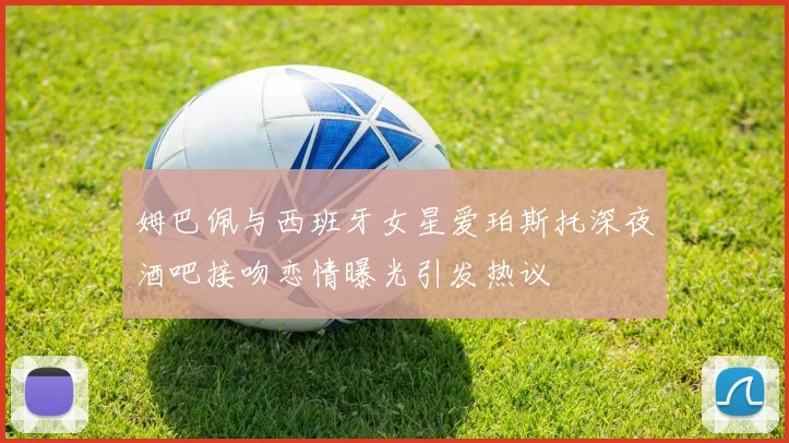 姆巴佩与西班牙女星爱珀斯托深夜酒吧接吻恋情曝光引发热议