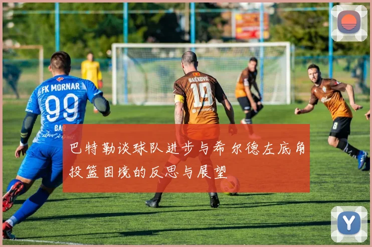巴特勒谈球队进步与希尔德左底角投篮困境的反思与展望