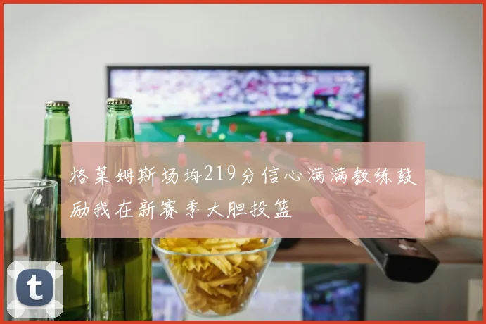 格莱姆斯场均219分信心满满教练鼓励我在新赛季大胆投篮