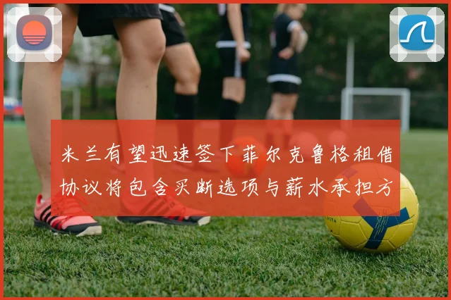 米兰有望迅速签下菲尔克鲁格租借协议将包含买断选项与薪水承担方案