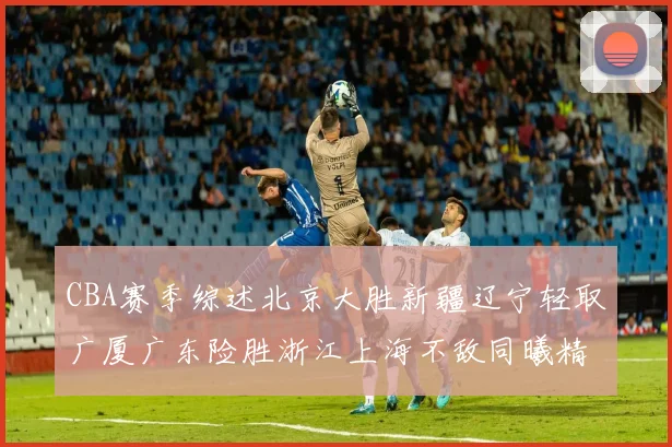 CBA赛季综述北京大胜新疆辽宁轻取广厦广东险胜浙江上海不敌同曦精彩回顾